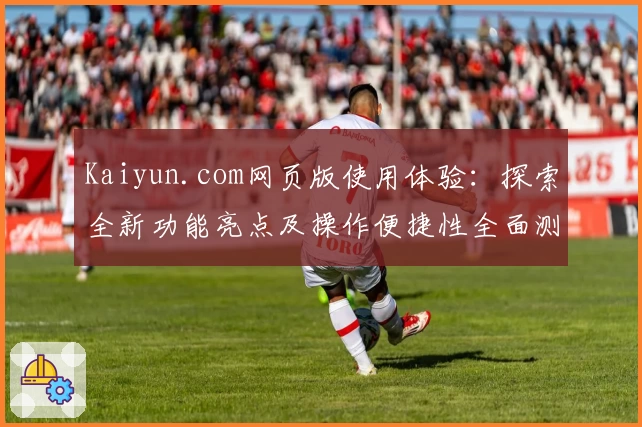Kaiyun.com网页版使用体验：探索全新功能亮点及操作便捷性全面测评