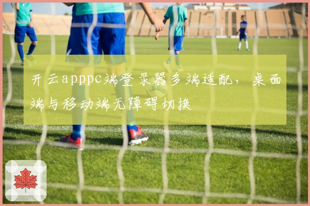 开云apppc端登录器多端适配，桌面端与移动端无障碍切换