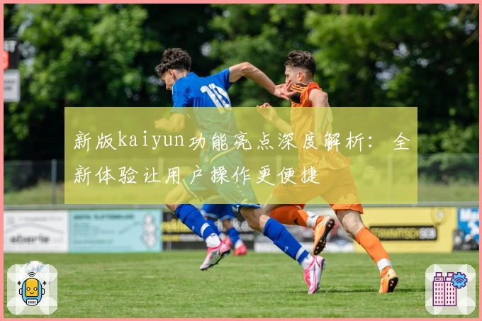 新版kaiyun功能亮点深度解析：全新体验让用户操作更便捷