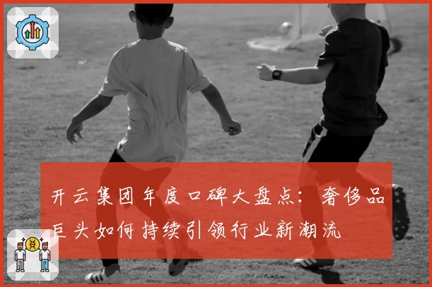 开云集团年度口碑大盘点：奢侈品巨头如何持续引领行业新潮流