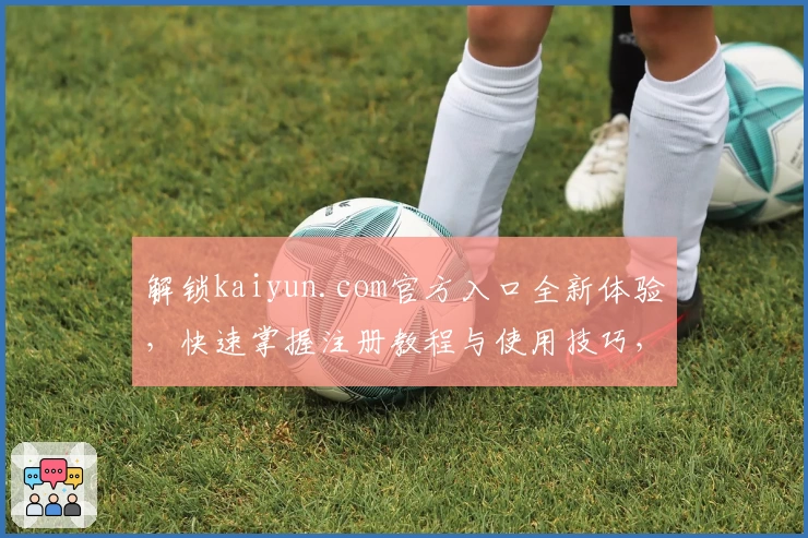 解锁kaiyun.com官方入口全新体验，快速掌握注册教程与使用技巧，轻松开启多场景便捷之旅