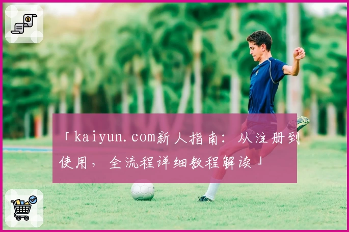 「kaiyun.com新人指南：从注册到使用，全流程详细教程解读」