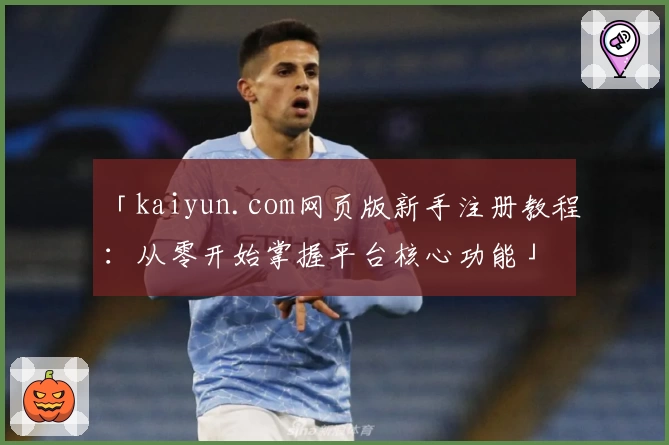 「kaiyun.com网页版新手注册教程：从零开始掌握平台核心功能」