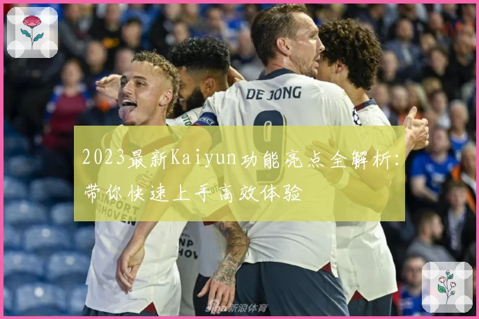 2023最新Kaiyun功能亮点全解析:带你快速上手高效体验