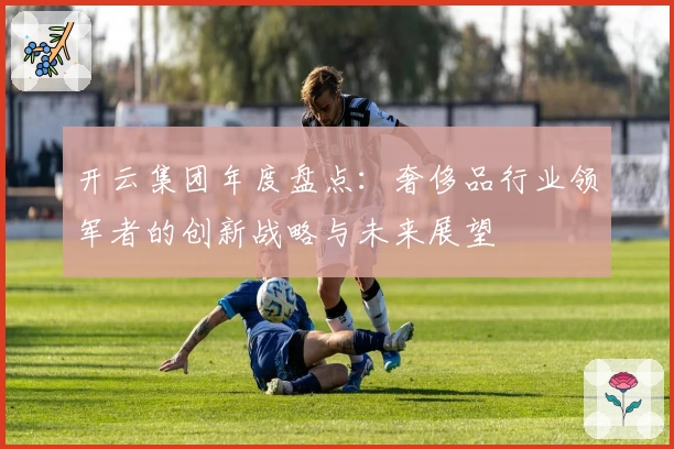 开云集团年度盘点：奢侈品行业领军者的创新战略与未来展望