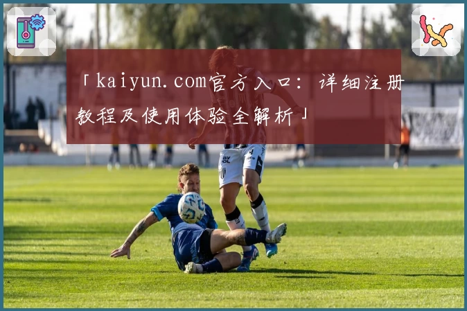 「kaiyun.com官方入口：详细注册教程及使用体验全解析」