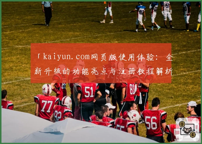 「kaiyun.com网页版使用体验：全新升级的功能亮点与注册教程解析」