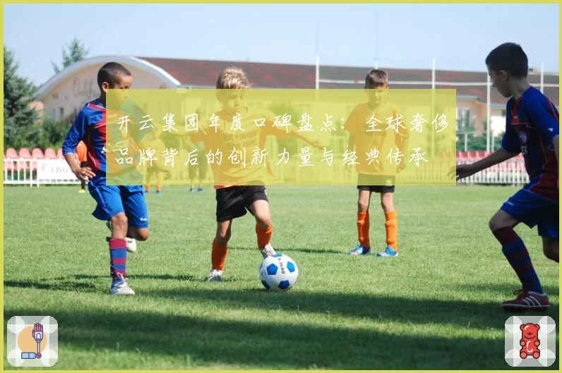 开云集团年度口碑盘点：全球奢侈品牌背后的创新力量与经典传承