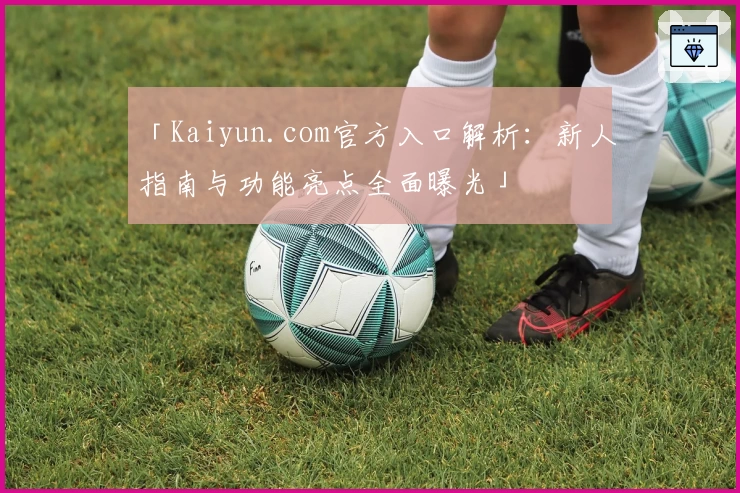 「Kaiyun.com官方入口解析:新人指南与功能亮点全面曝光」