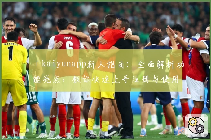 「kaiyunapp新人指南：全面解析功能亮点，教你快速上手注册与使用体验」