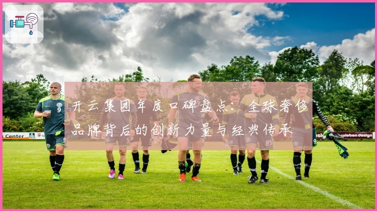 开云集团年度口碑盘点:全球奢侈品牌背后的创新力量与经典传承