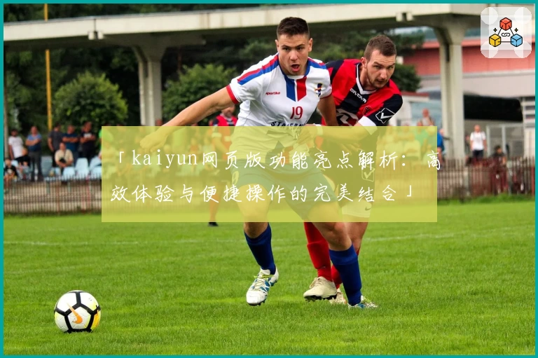 「kaiyun网页版功能亮点解析：高效体验与便捷操作的完美结合」