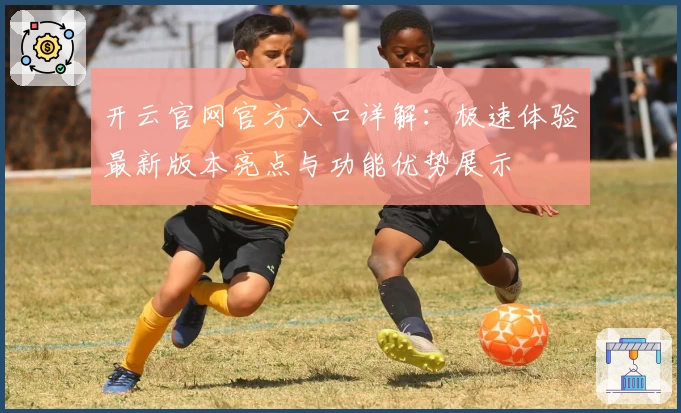 开云官网官方入口详解：极速体验最新版本亮点与功能优势展示