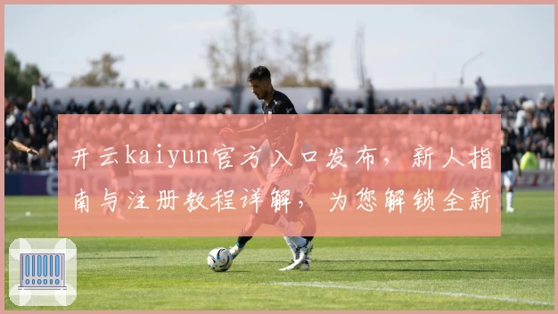 开云kaiyun官方入口发布,新人指南与注册教程详解,为您解锁全新使用体验